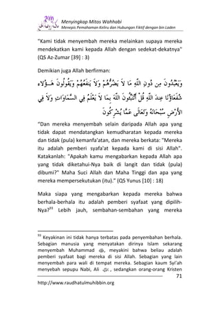 Menyingkap Mitos Wahhabi
          Menepis Pemahaman Keliru dan Hubungan Fiktif dengan bin Laden


"Kami tidak menyembah mereka melainkan supaya mereka
mendekatkan kami kepada Allah dengan sedekat-dekatnya"
(QS Az-Zumar [39] : 3)

Demikian juga Allah berfirman:




“Dan mereka menyembah selain daripada Allah apa yang
tidak dapat mendatangkan kemudharatan kepada mereka
dan tidak (pula) kemanfa'atan, dan mereka berkata: "Mereka
itu adalah pemberi syafa'at kepada kami di sisi Allah".
Katakanlah: "Apakah kamu mengabarkan kepada Allah apa
yang tidak diketahui-Nya baik di langit dan tidak (pula)
dibumi?" Maha Suci Allah dan Maha Tinggi dan apa yang
mereka mempersekutukan (itu).” (QS Yunus [10] : 18)

Maka siapa yang mengabarkan kepada mereka bahwa
berhala-berhala itu adalah pemberi syafaat yang dipilih-
Nya?93 Lebih jauh, sembahan-sembahan yang mereka



93
  Keyakinan ini tidak hanya terbatas pada penyembahan berhala.
Sebagian manusia yang menyatakan dirinya Islam sekarang
menyembah Muhammad s, meyakini bahwa beliau adalah
pemberi syafaat bagi mereka di sisi Allah. Sebagian yang lain
menyembah para wali di tempat mereka. Sebagian kaum Syi’ah
menyebah sepupu Nabi, Ali z, sedangkan orang-orang Kristen
                                                                          71
http://www.raudhatulmuhibbin.org
 