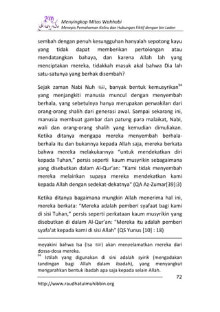 Menyingkap Mitos Wahhabi
         Menepis Pemahaman Keliru dan Hubungan Fiktif dengan bin Laden


sembah dengan penuh kesungguhan hanyalah sepotong kayu
yang tidak dapat memberikan pertolongan atau
mendatangkan bahaya, dan karena Allah lah yang
menciptakan mereka, tidakkah masuk akal bahwa Dia lah
satu-satunya yang berhak disembah?

Sejak zaman Nabi Nuh       , banyak bentuk kemusyrikan94
yang menjangkiti manusia muncul dengan menyembah
berhala, yang sebetulnya hanya merupakan perwakilan dari
orang-orang shalih dari generasi awal. Sampai sekarang ini,
manusia membuat gambar dan patung para malaikat, Nabi,
wali dan orang-orang shalih yang kemudian dimuliakan.
Ketika ditanya mengapa mereka menyembah berhala-
berhala itu dan bukannya kepada Allah saja, mereka berkata
bahwa mereka melakukannya “untuk mendekatkan diri
kepada Tuhan,” persis seperti kaum musyrikin sebagaimana
yang disebutkan dalam Al-Qur’an: "Kami tidak menyembah
mereka melainkan supaya mereka mendekatkan kami
kepada Allah dengan sedekat-dekatnya" (QA Az-Zumar[39]:3)

Ketika ditanya bagaimana mungkin Allah menerima hal ini,
mereka berkata: “Mereka adalah pemberi syafaat bagi kami
di sisi Tuhan,” persis seperti perkataan kaum musyrikin yang
disebutkan di dalam Al-Qur’an: "Mereka itu adalah pemberi
syafa'at kepada kami di sisi Allah" (QS Yunus [10] : 18)

meyakini bahwa Isa (Isa    ) akan menyelamatkan mereka dari
dossa-dosa mereka.
94
   Istilah yang digunakan di sini adalah syirik (mengadakan
tandingan bagi Allah dalam ibadah), yang menyangkut
mengarahkan bentuk ibadah apa saja kepada selain Allah.
                                                                         72
http://www.raudhatulmuhibbin.org
 