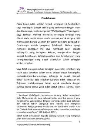 Menyingkap Mitos Wahhabi
          Menepis Pemahaman Keliru dan Hubungan Fiktif dengan bin Laden


                           Pendahuluan

Pada bulan-bulan setelah terjadi serangan 11 September,
saya mendapati banyak artikel yang berkenaan dengan Islam
dan khususnya, topik mengenai “Wahhabiyyah”/ Salafiyyah.1
Saya terkejut melihat intensitas serangan ideologi yang
dibuat oleh media dalam usaha mereka untuk dengan batil
menyatakan bahwa Usamah bin Laden dan para pengikut al-
Qaidah-nya adalah penganut Salafiyyah. Dalam upaya
menolak anggapan ini, saya membuat surat kepada
keluargaku yang beragama Kristen, menguraikan dengan
singkat kekeliruan, ketidakakuratan dan kebohongan yang
terang-terangan yang dapat ditemukan dalam sebagian
artikel tersebut.

Saya telah mengumpulkan sebagian poin-poin tersebut yang
telah saya sertakan dalam surat pribadi untuk keluargaku,
meluaskan(pembahasan)nya, sehingga ia dapat menjadi
dasar klarifikasi atas tuduhan-tuduhan tidak berdasar ini.
Tujuanku melakukannya bukan untuk membela dengan
curang orang-orang yang tidak patut dibela, karena Islam

1
  Salafiyyah (Salafiyyah) berkenaaan tentang ittiba’ (mengikuti)
Nabi Muhammad s, para sahabat beliau dan dua generasi yang
mengikutinya yang dikenal dengan Tabi’in (pengikut para Sahabat)
dan Atba’ut Tabi’in (pengikut para Tabi’in). Dalil mengenai
keutaaman ketiga generasi ini didapatkan dari hadits shahih Nabi
s, “Sebaik-baik manusia adalah generasiku, kemudian setelahnya,
kemudian setelahnya.” (HR Bukhari, 2652).
Istilah Salafi dinisbatkan kepada seorang Muslim yang mengikuti
jalan mereka dalam perkara agama.
                                                                          1
http://www.raudhatulmuhibbin.org
 
