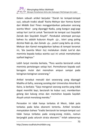 Menyingkap Mitos Wahhabi
         Menepis Pemahaman Keliru dan Hubungan Fiktif dengan bin Laden


Dalam sebuah artikel berjudul “Ziarah ke tempat-tempat
suci, sebuah tradisi abadi’ Rasha Mehyar dan Yomna Kamel
dari Middle East Times menggambarkan pebuatan seorang
wanita Mesir yang dipanggil Nadia, yang bangun pagi-pagi
setiap hari Jum’at untuk “berziarah ke tempat suci Sayyidah
Zainab dan Sayyidah Aisyah”. Penduduk setempat percaya
bahwa itu adalah kuburan Aisyah x, isteri yang paling
dicintai Nabi s, dan Zainab x, puteri yang beliu s cintai.
Mehyar dan Kamel mengabarkan bahwa di tempat keramat
ini, ‘dia (wanita Mesir itu) melakukan shalat Jum’at dan
meminta kepada kedua wanita suci ini untuk memohonkan
syafaat baginya.”

Lebih lanjut mereka berkata, “Para wanita berziarah untuk
meminta pertolongan setiap hari. Permohonan kepada wali
beragam mulai dari memohon ampun sampai pada
keinginan-keinginan seseorang.”

Artikel tersebut menukil dari seseorang yang dipanggil
Madiha al-Safry, seorang sosiolog dari Universitas Amerika di
Kairo, ia berkata: “Saya mengenal seorang wanita yang tidak
dapat memiliki bayi, berziarah ke kubur suci, memberikan
gelang dan kalung emas dan memohon kepada Sayidah
Aisyah untuk menolong mereka.”

Persoalan ini tdak hanya terbatas di Mesir, tidak pula
terbatas pada kelas ekonomi tertentu. Artikel tersebut
menyatakan bahwa “tradisi berziarah ke tempat-tempat suci
tidak hanya terbatas pada orang-orang miskin, namun
berjangkit pada seluruh strata ekonomi.” Inilah sebenarnya
                                                                         73
http://www.raudhatulmuhibbin.org
 