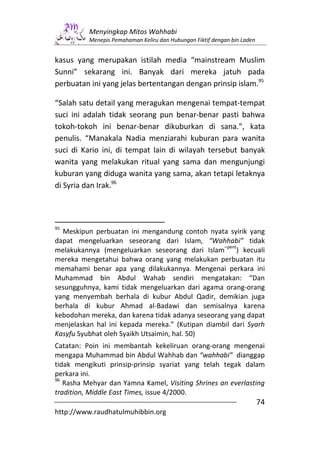 Menyingkap Mitos Wahhabi
          Menepis Pemahaman Keliru dan Hubungan Fiktif dengan bin Laden


kasus yang merupakan istilah media “mainstream Muslim
Sunni” sekarang ini. Banyak dari mereka jatuh pada
perbuatan ini yang jelas bertentangan dengan prinsip islam.95

“Salah satu detail yang meragukan mengenai tempat-tempat
suci ini adalah tidak seorang pun benar-benar pasti bahwa
tokoh-tokoh ini benar-benar dikuburkan di sana.”, kata
penulis. “Manakala Nadia menziarahi kuburan para wanita
suci di Kario ini, di tempat lain di wilayah tersebut banyak
wanita yang melakukan ritual yang sama dan mengunjungi
kuburan yang diduga wanita yang sama, akan tetapi letaknya
di Syria dan Irak.96



95
  Meskipun perbuatan ini mengandung contoh nyata syirik yang
dapat mengeluarkan seseorang dari Islam, “Wahhabi” tidak
                                                  –pent
melakukannya (mengeluarkan seseorang dari Islam         ) kecuali
mereka mengetahui bahwa orang yang melakukan perbuatan itu
memahami benar apa yang dilakukannya. Mengenai perkara ini
Muhammad bin Abdul Wahab sendiri mengatakan: “Dan
sesungguhnya, kami tidak mengeluarkan dari agama orang-orang
yang menyembah berhala di kubur Abdul Qadir, demikian juga
berhala di kubur Ahmad al-Badawi dan semisalnya karena
kebodohan mereka, dan karena tidak adanya seseorang yang dapat
menjelaskan hal ini kepada mereka.” (Kutipan diambil dari Syarh
Kasyfu Syubhat oleh Syaikh Utsaimin, hal. 50)
Catatan: Poin ini membantah kekeliruan orang-orang mengenai
mengapa Muhammad bin Abdul Wahhab dan “wahhabi” dianggap
tidak mengikuti prinsip-prinsip syariat yang telah tegak dalam
perkara ini.
96
   Rasha Mehyar dan Yamna Kamel, Visiting Shrines an everlasting
tradition, Middle East Times, issue 4/2000.
                                                                          74
http://www.raudhatulmuhibbin.org
 