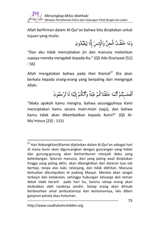 Menyingkap Mitos Wahhabi
          Menepis Pemahaman Keliru dan Hubungan Fiktif dengan bin Laden


Allah berfirman dalam Al-Qur’an bahwa kita diciptakan untuk
tujuan yang mulia:


“Dan aku tidak menciptakan jin dan manusia melainkan
supaya mereka mengabdi kepada-Ku.” (QS Adz-Dzariyaat [51]
: 56)

Allah mengatakan bahwa pada Hari Kiamat97 Dia akan
berkata kepada orang-orang yang berpaling dari mengingat
Allah:



“Maka apakah kamu mengira, bahwa sesungguhnya Kami
menciptakan kamu secara main-main (saja), dan bahwa
kamu tidak akan dikembalikan kepada Kami?” (QS Al-
Mu’minun [23] : 115)




97
  Hari Kebangkitan/Kiamat dijelaskan dalam Al-Qur’an sebagai hari
di mana bumi akan diguncangkan dengan guncangan yang hebat
dan gunung-gunung akan berhamburan menjadi debu yang
beterbangan. Seluruh manusia, dari yang paling awal diciptakan
hingga yang paling akhir, akan dibangkitkan dari dataran luas tak
bertepi, tanpa alas kaki, telanjang, dan tidak dikhitan. Manusia
kemudian dikumpulkan di padang Masyar. Mereka akan sangat
terkejut dan ketakutan, sehingga hubungan keluarga dan teman
dekat tidak berarti pada hari itu, karena setiap orang akan
disibukkan oleh nasibnya sendiri. Setiap orang akan dihisab
berdasarkan amal perbuatannya dan keimanannya, lalu diberi
ganjaran pahala atau hukuman.
                                                                          75
http://www.raudhatulmuhibbin.org
 