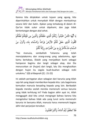 Menyingkap Mitos Wahhabi
         Menepis Pemahaman Keliru dan Hubungan Fiktif dengan bin Laden


Karena kita diciptakan untuk tujuan yang                 agung, kita
diperintahkan untuk menyebah Allah dengan                mentaatinya
secara lahir dan batin. Ajakan yang terkadung            di dalam Al-
Qur’an tidak sukar untuk dipahami, dan                    juga tidak
bertentangan dengan akal sehat.




“Hai manusia, sembahlah Tuhanmu yang telah
menciptakanmu dan orang-orang yang sebelummu, agar
kamu bertakwa, Dialah yang menjadikan bumi sebagai
hamparan bagimu dan langit sebagai atap, dan Dia
menurunkan air (hujan) dari langit, lalu Dia menghasilkan
dengan hujan itu segala buah-buahan sebagai rezki
untukmu.” (QS al-Baqarah [2] : 21-22)

Ini adalah peringatan akan sebagian dari karunia yang Allah
saja lah yang dapat memberikan kepada kita. Lalu bagaimana
kemudian manusia berpaling kepada yang lain. Beribadah
kepada mereka seolah mereka memenuhi semua karunia
yang tidak terhitung ini? Pada bagian akhir ayat ini, Allah
menggugah akal kita untuk mengingat bahwa karena kita
mengetahui bahwa tidak ada yang turut serta memenuhi
karunia ini bersama Allah, manusia harus memenuhi bagian
akhir dari perjanjian tersebut:


                                                                         76
http://www.raudhatulmuhibbin.org
 