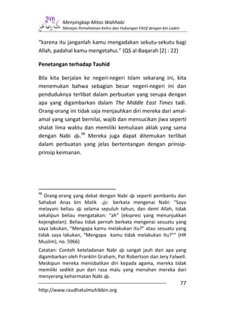 Menyingkap Mitos Wahhabi
          Menepis Pemahaman Keliru dan Hubungan Fiktif dengan bin Laden


“karena itu janganlah kamu mengadakan sekutu-sekutu bagi
Allah, padahal kamu mengetahui.” (QS al-Baqarah [2] : 22)

Penetangan terhadap Tauhid

Bila kita berjalan ke negeri-negeri Islam sekarang ini, kita
menemukan bahwa sebagian besar negeri-negeri ini dan
penduduknya terlibat dalam perbuatan yang serupa dengan
apa yang digambarkan dalam The Middle East Times tadi.
Orang-orang ini tidak saja menjauhkan diri mereka dari amal-
amal yang sangat bernilai, wajib dan mensucikan jiwa seperti
shalat lima waktu dan memiliki kemuliaan aklak yang sama
dengan Nabi s.98 Mereka juga dapat ditemukan terlibat
dalam perbuatan yang jelas bertentangan dengan prinsip-
prinsip keimanan.




98
   Orang-orang yang dekat dengan Nabi s seperti pembantu dan
Sahabat Anas bin Malik z berkata mengenai Nabi: “Saya
melayani beliau s selama sepuluh tahun, dan demi Allah, tidak
sekalipun beliau mengatakan: “ah” (ekspresi yang menunjukkan
kejengkelan). Beliau tidak pernah berkata mengenai sesuatu yang
saya lakukan, “Mengapa kamu melakukan itu?” atau sesuatu yang
tidak saya lakukan, “Mengapa kamu tidak melakukan itu?”” (HR
Muslim), no. 5966)
Catatan: Contoh keteladanan Nabi s sangat jauh dari apa yang
digambarkan oleh Franklin Graham, Pat Robertson dan Jery Falwell.
Meskipun mereka menisbatkan diri kepada agama, mereka tidak
memiliki sedikit pun dari rasa malu yang menahan mereka dari
menyerang kehormatan Nabi s.
                                                                          77
http://www.raudhatulmuhibbin.org
 