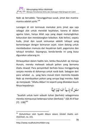 Menyingkap Mitos Wahhabi
         Menepis Pemahaman Keliru dan Hubungan Fiktif dengan bin Laden


Nabi s bersabda: “Sesungguhnya susuk, jimat dan mantra-
mantra adalah syirik.”99

Larangan di sini termasuk memakai jenis jimat apa saja
sebagai alat untuk menolak kejahatan, karena di dalam
agama Islam, hanya Allah saja yang dapat menyingkirkan
keburukan dan mendatangkan kebaikan. Kaki kelinci, sepatu
kuda, jimat dan susuk semuanya adalah tahayul yang
bertentangan dengan keimanan sejati. Islam datang untuk
membebaskan manusia dari keyakinan batil, paganisme dan
tahayul tersebut. Sayangnya, benda-benda ini yang biasa
digunakan sekarang ini.

Diriwayatkan dalam hadits lain, ketika Rasulullah s menuju
Hunain, mereka melewati sebuah pohon yang bernama
Dzatu Aswad. Para penyembah berhala biasa menggantung
senjata mereka di dahannya untuk nasib baik. Sebagian dari
para sahabat g yang baru masuk Islam meminta kepada
Nabi s membuatkan pohon yang serupa bagi mereka. Nabi
s menjawab: “Allahu Akbar! Ini seperti yang dikatakan kaum
Musa kepadanya:


 “buatlah untuk kami sebuah tuhan (berhala) sebagaimana
mereka mempunyai beberapa tuhan (berhala).” (QS Al-A’faar
[7] : 138)100



99
   Dishahihkan oleh Syaikh Albani dalam Silsilah Hadits ash-
Shahihah, no. 331.
                                                                         78
http://www.raudhatulmuhibbin.org
 