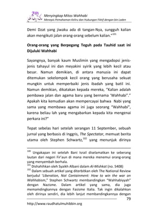 Menyingkap Mitos Wahhabi
          Menepis Pemahaman Keliru dan Hubungan Fiktif dengan bin Laden


Demi Dzat yang jiwaku ada di tangan-Nya, sungguh kalian
akan mengikuti jalan orang-orang sebelum kalian.”101

Orang-orang yang Berpegang Teguh pada Tauhid saat ini
Dijuluki Wahhabi

Sayangnya, banyak kaum Muslimin yang mengadopsi jenis-
jenis tahayul ini dan meyakini syirik yang lebih kecil atau
besar. Namun demikian, di antara manusia ini dapat
ditemukan sekelompok kecil orang yang berusaha sekuat
mungkin untuk memperbaiki jenis ibadah yang batil ini.
Namun demikian, dikatakan kepada mereka, “Kalian adalah
pembawa jalan dan agama baru yang bernama ‘Wahhabi”.”
Apakah kita kemudian akan mempercayai bahwa Nabi yang
sama yang membawa agama ini juga seorang “Wahhabi”,
karena beliau lah yang mengabarkan kepada kita mengenai
perkara ini?”

Tepat sebelas hari setelah serangan 11 September, sebuah
jurnal yang berbasis di Inggris, The Spectator, memuat berita
utama oleh Stephen Schwartz,102 yang menunjuk dirinya

100
    Ungakapan ini setelah Bani Israil diselamatkan ke seberang
lautan dari negeri Fir’aun di mana mereka menemui orang-orang
yang menyembah berhala.
101
    Dishahihkan oleh Syaikh Albani dalam Al-Mishkat (no. 5408)
102
    Dalam sebuah artikel yang diterbitkan oleh The National Review
berjudul ‘Liberation, Not Containment: How to win the war on
Wahhabism,” Stephen Schwartz membandingkan “Wahhabiyyah”
dengan Nazisme. Dalam artikel yang sama, dia juga
memamdingkannya dengan Fasisme Italia. Tak ingin dikalahkan
oleh dirinya sendiri, dia lebih lanjut membandingkannya dengan
                                                                          79
http://www.raudhatulmuhibbin.org
 