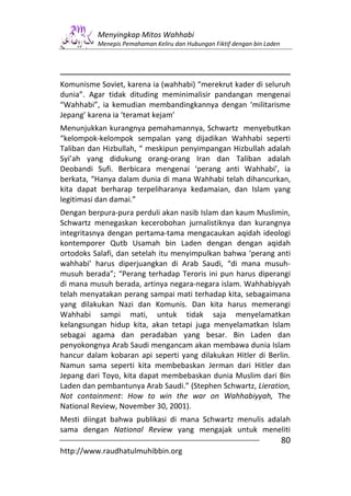 Menyingkap Mitos Wahhabi
          Menepis Pemahaman Keliru dan Hubungan Fiktif dengan bin Laden




Komunisme Soviet, karena ia (wahhabi) “merekrut kader di seluruh
dunia”. Agar tidak dituding meminimalisir pandangan mengenai
“Wahhabi”, ia kemudian membandingkannya dengan ‘militarisme
Jepang’ karena ia ‘teramat kejam’
Menunjukkan kurangnya pemahamannya, Schwartz menyebutkan
“kelompok-kelompok sempalan yang dijadikan Wahhabi seperti
Taliban dan Hizbullah, “ meskipun penyimpangan Hizbullah adalah
Syi’ah yang didukung orang-orang Iran dan Taliban adalah
Deobandi Sufi. Berbicara mengenai ‘perang anti Wahhabi’, ia
berkata, “Hanya dalam dunia di mana Wahhabi telah dihancurkan,
kita dapat berharap terpeliharanya kedamaian, dan Islam yang
legitimasi dan damai.”
Dengan berpura-pura perduli akan nasib Islam dan kaum Muslimin,
Schwartz menegaskan kecerobohan jurnalistiknya dan kurangnya
integritasnya dengan pertama-tama mengacaukan aqidah ideologi
kontemporer Qutb Usamah bin Laden dengan dengan aqidah
ortodoks Salafi, dan setelah itu menyimpulkan bahwa ‘perang anti
wahhabi’ harus diperjuangkan di Arab Saudi, “di mana musuh-
musuh berada”; “Perang terhadap Teroris ini pun harus diperangi
di mana musuh berada, artinya negara-negara islam. Wahhabiyyah
telah menyatakan perang sampai mati terhadap kita, sebagaimana
yang dilakukan Nazi dan Komunis. Dan kita harus memerangi
Wahhabi sampi mati, untuk tidak saja menyelamatkan
kelangsungan hidup kita, akan tetapi juga menyelamatkan Islam
sebagai agama dan peradaban yang besar. Bin Laden dan
penyokongnya Arab Saudi mengancam akan membawa dunia Islam
hancur dalam kobaran api seperti yang dilakukan Hitler di Berlin.
Namun sama seperti kita membebaskan Jerman dari Hitler dan
Jepang dari Toyo, kita dapat membebaskan dunia Muslim dari Bin
Laden dan pembantunya Arab Saudi.” (Stephen Schwartz, Lieration,
Not containment: How to win the war on Wahhabiyyah, The
National Review, November 30, 2001).
Mesti diingat bahwa publikasi di mana Schwartz menulis adalah
sama dengan National Review yang mengajak untuk meneliti
                                                                          80
http://www.raudhatulmuhibbin.org
 