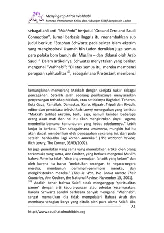 Menyingkap Mitos Wahhabi
          Menepis Pemahaman Keliru dan Hubungan Fiktif dengan bin Laden


sebagai ahli anti “Wahhabi” berjudul “Ground Zero and Saudi
Connection”. Jurnal berbasis Inggris itu menambahkan sub
judul berikut: “Stephan Schwartz pada sekter Islam ekstrim
yang menginspirasi Usamah bin Laden demikian juga semua
para pelaku bom bunuh diri Muslim – dan didanai oleh Arab
Saudi.” Dalam artikelnya, Schwatss menyatakan yang berikut
mengenai “Wahhabi”: “Di atas semua itu, mereka membenci
peragaan spiritualitas103, sebagaimana Protestant membenci


kemungkinan menyerang Makkah dengan senjata nuklir sebagai
pencegahan. Setelah salah seorang pembacanya menyarankan
penyerangan terhadap Makkah, atau setidaknya Baghdad, Teheran,
Kota Gaza, Ramallah, Damaskus, Kairo, Aljazair, Tripoli dan Riyadh,
editor dan pembicara televisi Rich Lowry menegaskan yang berikut:
“Makkah terlihat ekstrim, tentu saja, namun kembali beberapa
orang akan mati dan hal itu akan mengirimkan sinyal. Agama
menderita bencana kemunduran yang hebat sebelumnya.” Lebih
lanjut ia berkata, “Dan sebagaimana umumnya, mungkin hal itu
akan dapat memberikan efek pencegahan sekarang ini, dari pada
setelah beribu-ribu lagi korban Amerika.” (The National Review,
Rich Lowry, The Corner, 03/03/2002).
Ini juga penerbitan yang sama yang menerbitkan artikel oleh orang
terkemuka yang sama, Ann Coulter, yang berkata mengenai Muslim
bahwa Amerika telah “diserang pemujaan fanatik yang kejam” dan
oleh karena itu harus “melakukan serangan ke negara-negara
mereka,     membunuh       pemimpin-pemimpin      mereka,     dan
mengkristenkan mereka.” (This is War, We Shoud Invade Their
Countries, Ann Coulter, the National Review, November 13, 2001).
103
     Adalah benar bahwa Salafi tidak menganggap ‘spiritualitas
pamer’ dengan arti kepura-puraan atau sekedar kesemarakan.
Karena Schwartz sendiri berbicara banyak mengenai “Wahhabi”,
sangat memalukan dia tidak mempelajari Bahasa Arab dan
membaca sebagian karya yang ditulis oleh para ulama Salafi. Jika
                                                                          81
http://www.raudhatulmuhibbin.org
 