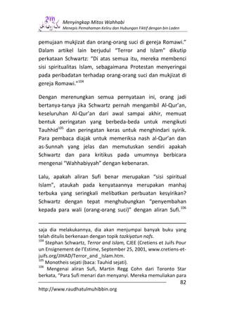 Menyingkap Mitos Wahhabi
           Menepis Pemahaman Keliru dan Hubungan Fiktif dengan bin Laden


pemujaan mukjizat dan orang-orang suci di gereja Romawi.”
Dalam artikel lain berjudul “Terror and Islam” dikutip
perkataan Schwartz: “Di atas semua itu, mereka membenci
sisi spiritualitas Islam, sebagaimana Protestan menyeringai
pada peribadatan terhadap orang-orang suci dan mukjizat di
gereja Romawi.”104

Dengan merenungkan semua pernyataan ini, orang jadi
bertanya-tanya jika Schwartz pernah mengambil Al-Qur’an,
keseluruhan Al-Qur’an dari awal sampai akhir, memuat
bentuk peringatan yang berbeda-beda untuk mengikuti
Tauhhid105 dan peringatan keras untuk menghindari syirik.
Para pembaca diajak untuk memeriksa nash al-Qur’an dan
as-Sunnah yang jelas dan memutuskan sendiri apakah
Schwartz dan para kritikus pada umumnya berbicara
mengenai “Wahhabiyyah” dengan kebenaran.

Lalu, apakah aliran Sufi benar merupakan “sisi spiritual
Islam”, ataukah pada kenyataannya merupakan manhaj
terbuka yang seringkali melibatkan perbuatan kesyirikan?
Schwartz dengan tepat menghubungkan “penyembahan
kepada para wali (orang-orang suci)” dengan aliran Sufi.106


saja dia melakukannya, dia akan menjumpai banyak buku yang
telah ditulis berkenaan dengan topik tazkiyatun nafs.
104
    Stephan Schwartz, Terror and Islam, CJEE (Cretiens et Juifs Pour
un Ensignement de l’Estime, September 25, 2001, www.cretiens-et-
juifs.org/JIHAD/Terror_and _Islam.htm.
105
    Monotheis sejati (baca: Tauhid sejati).
106
     Mengenai aliran Sufi, Martin Regg Cohn dari Toronto Star
berkata, “Para Sufi menari dan menyanyi. Mereka memuliakan para
                                                                           82
http://www.raudhatulmuhibbin.org
 