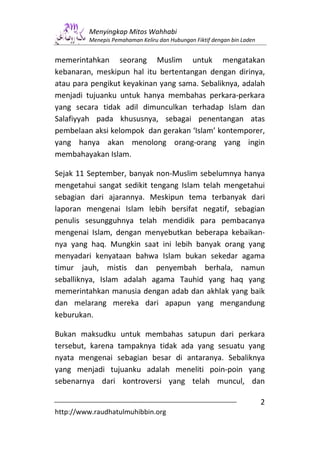 Menyingkap Mitos Wahhabi
         Menepis Pemahaman Keliru dan Hubungan Fiktif dengan bin Laden


memerintahkan seorang Muslim untuk mengatakan
kebanaran, meskipun hal itu bertentangan dengan dirinya,
atau para pengikut keyakinan yang sama. Sebaliknya, adalah
menjadi tujuanku untuk hanya membahas perkara-perkara
yang secara tidak adil dimunculkan terhadap Islam dan
Salafiyyah pada khususnya, sebagai penentangan atas
pembelaan aksi kelompok dan gerakan ‘Islam’ kontemporer,
yang hanya akan menolong orang-orang yang ingin
membahayakan Islam.

Sejak 11 September, banyak non-Muslim sebelumnya hanya
mengetahui sangat sedikit tengang Islam telah mengetahui
sebagian dari ajarannya. Meskipun tema terbanyak dari
laporan mengenai Islam lebih bersifat negatif, sebagian
penulis sesungguhnya telah mendidik para pembacanya
mengenai Islam, dengan menyebutkan beberapa kebaikan-
nya yang haq. Mungkin saat ini lebih banyak orang yang
menyadari kenyataan bahwa Islam bukan sekedar agama
timur jauh, mistis dan penyembah berhala, namun
seballiknya, Islam adalah agama Tauhid yang haq yang
memerintahkan manusia dengan adab dan akhlak yang baik
dan melarang mereka dari apapun yang mengandung
keburukan.

Bukan maksudku untuk membahas satupun dari perkara
tersebut, karena tampaknya tidak ada yang sesuatu yang
nyata mengenai sebagian besar di antaranya. Sebaliknya
yang menjadi tujuanku adalah meneliti poin-poin yang
sebenarnya dari kontroversi yang telah muncul, dan

                                                                         2
http://www.raudhatulmuhibbin.org
 