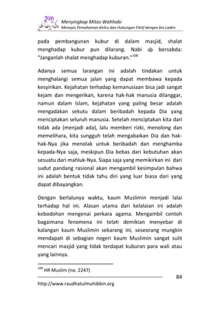Menyingkap Mitos Wahhabi
             Menepis Pemahaman Keliru dan Hubungan Fiktif dengan bin Laden


pada pembangunan kubur di dalam masjid, shalat
menghadap kubur pun dilarang. Nabi s bersabda:
“Janganlah shalat menghadap kuburan.”108

Adanya semua larangan ini adalah tindakan untuk
menghalangi semua jalan yang dapat membawa kepada
kesyirikan. Kejahatan terhadap kemanusiaan bisa jadi sangat
kejam dan mengerikan, karena hak-hak manusia dilanggar,
namun dalam Islam, kejahatan yang paling besar adalah
mengadakan sekutu dalam beribadah kepada Dia yang
menciptakan seluruh manusia. Setelah menciptakan kita dari
tidak ada (menjadi ada), lalu memberi rizki, menolong dan
memelihara, kita sungguh telah mengabaikan Dia dan hak-
hak-Nya jika menolak untuk beribadah dan menghamba
kepada-Nya saja, meskipun Dia bebas dari kebutuhan akan
sesuatu dari mahluk-Nya. Siapa saja yang memikirkan ini dari
sudut pandang rasional akan mengambil kesimpulan bahwa
ini adalah bentuk tidak tahu diri yang luar biasa dari yang
dapat dibayangkan.

Dengan berlalunya waktu, kaum Muslimin menjadi lalai
terhadap hal ini. Alasan utama dari kelalaian ini adalah
kebodohan mengenai perkara agama. Mengambil contoh
bagaimana fenomena ini telah demikian menyebar di
kalangan kaum Muslimin sekarang ini, seseorang mungkin
mendapati di sebagian negeri kaum Muslimin sangat sulit
mencari masjid yang tidak terdapat kuburan para wali atau
yang lainnya.

108
      HR Muslim (no. 2247)
                                                                             84
http://www.raudhatulmuhibbin.org
 