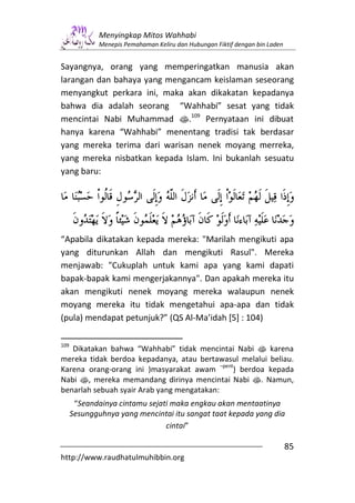 Menyingkap Mitos Wahhabi
              Menepis Pemahaman Keliru dan Hubungan Fiktif dengan bin Laden


Sayangnya, orang yang memperingatkan manusia akan
larangan dan bahaya yang mengancam keislaman seseorang
menyangkut perkara ini, maka akan dikakatan kepadanya
bahwa dia adalah seorang “Wahhabi” sesat yang tidak
mencintai Nabi Muhammad s.109 Pernyataan ini dibuat
hanya karena “Wahhabi” menentang tradisi tak berdasar
yang mereka terima dari warisan nenek moyang merreka,
yang mereka nisbatkan kepada Islam. Ini bukanlah sesuatu
yang baru:




“Apabila dikatakan kepada mereka: "Marilah mengikuti apa
yang diturunkan Allah dan mengikuti Rasul". Mereka
menjawab: "Cukuplah untuk kami apa yang kami dapati
bapak-bapak kami mengerjakannya". Dan apakah mereka itu
akan mengikuti nenek moyang mereka walaupun nenek
moyang mereka itu tidak mengetahui apa-apa dan tidak
(pula) mendapat petunjuk?” (QS Al-Ma’idah [5] : 104)

109
   Dikatakan bahwa “Wahhabi” tidak mencintai Nabi s karena
mereka tidak berdoa kepadanya, atau bertawasul melalui beliau.
                                            –pent
Karena orang-orang ini )masyarakat awam          ) berdoa kepada
Nabi s, mereka memandang dirinya mencintai Nabi s. Namun,
benarlah sebuah syair Arab yang mengatakan:
       “Seandainya cintamu sejati maka engkau akan mentaatinya
      Sesungguhnya yang mencintai itu sangat taat kepada yang dia
                                cintai”

                                                                              85
http://www.raudhatulmuhibbin.org
 