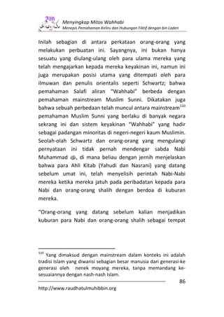 Menyingkap Mitos Wahhabi
          Menepis Pemahaman Keliru dan Hubungan Fiktif dengan bin Laden


Inilah sebagian di antara perkataan orang-orang yang
melakukan perbuatan ini. Sayangnya, ini bukan hanya
sesuatu yang diulang-ulang oleh para ulama mereka yang
telah mengajarkan kepada mereka keyakinan ini, namun ini
juga merupakan posisi utama yang ditempati oleh para
ilmuwan dan penulis orientalis seperti Schwartz; bahwa
pemahaman Salafi aliran “Wahhabi” berbeda dengan
pemahaman mainstream Muslim Sunni. Dikatakan juga
bahwa sebuah perbedaan telah muncul antara mainstream110
pemahaman Muslim Sunni yang berlaku di banyak negara
sekrang ini dan sistem keyakinan “Wahhabi” yang hadir
sebagai padangan minoritas di negeri-negeri kaum Muslimin.
Seolah-olah Schwartz dan orang-orang yang mengulangi
pernyataan ini tidak pernah mendengar sabda Nabi
Muhammad s, di mana beliau dengan jernih menjelaskan
bahwa para Ahli Kitab (Yahudi dan Nasrani) yang datang
sebelum umat ini, telah menyelisih perintah Nabi-Nabi
mereka ketika mereka jatuh pada peribadatan kepada para
Nabi dan orang-orang shalih dengan berdoa di kuburan
mereka.

“Orang-orang yang datang sebelum kalian menjadikan
kuburan para Nabi dan orang-orang shalih sebagai tempat




110
   Yang dimaksud dengan mainstream dalam konteks ini adalah
tradisi Islam yang diwarisi sebagian besar manusia dari generasi-ke
generasi oleh nenek moyang mereka, tanpa memandang ke-
sesuaiannya dengan nash-nash Islam.
                                                                          86
http://www.raudhatulmuhibbin.org
 