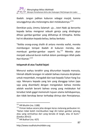 Menyingkap Mitos Wahhabi
          Menepis Pemahaman Keliru dan Hubungan Fiktif dengan bin Laden


ibadah. Jangan jadikan kuburan sebagai masjid, karena
sesungguhnya aku melarangmu dari melakukannya.”111

Demikian pula, Ummu Salamah x, isteri Nabi s bercerita
kepada beliau mengenai sebuah gereja yang dindingnya
dihiasi gambar-gambar yang dilihatnya di Ethiophia. Ketika
hal ini dikatakan kepada beliau, beliau berkata:

“Ketika orang-orang shalih di antara mereka wafat, mereka
membangun tempat ibadah di kuburan mereka, dan
membuat gambar-gambar seperti itu.112 Mereka akan
menjadi seburuk-buruk mahluk dalam pandangan Allah pada
Hari Kiamat.”113

Istiqamah di atas Tauhid Sejati

Menurut wahyu terakhir yang diturunkan kepada manusia,
hikmah dibalik larangan ini adalah bahwa manusia diciptakan
untuk meyembah, mengabdi dan taat kepada Tuhan Yang Esa
saja. Menyeru kepada yang lain yang dianggap tuhan (apa
saja yang disembah) dengan mengatakan bahwa mereka
adalah wasilah berarti bahwa orang yang melakukan hal
tersebut telah gagal memenuhi tujuan utama kehidupannya,
dan tidak bersikap benar terhadap dirinya dan Penciptanya.


111
    HR Muslim (no. 1188)
112
    Firman kedua secara jelas dengan keras melarang perbuatan ini:
“Kalian tidak boleh membuatkan bagi diri kalian gambar patung,
atau yang semisalnya dari yang berada di langit, atau di bumi.”
(Exodus 20:4,5)
113
    HR Bukhari (no. 427)
                                                                          87
http://www.raudhatulmuhibbin.org
 