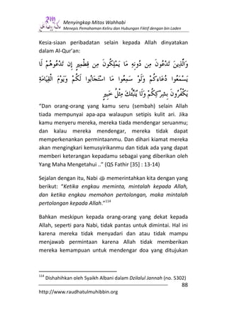Menyingkap Mitos Wahhabi
             Menepis Pemahaman Keliru dan Hubungan Fiktif dengan bin Laden


Kesia-siaan peribadatan selain kepada Allah dinyatakan
dalam Al-Qur’an:




“Dan orang-orang yang kamu seru (sembah) selain Allah
tiada mempunyai apa-apa walaupun setipis kulit ari. Jika
kamu menyeru mereka, mereka tiada mendengar seruanmu;
dan kalau mereka mendengar, mereka tidak dapat
memperkenankan permintaanmu. Dan dihari kiamat mereka
akan mengingkari kemusyirikanmu dan tidak ada yang dapat
memberi keterangan kepadamu sebagai yang diberikan oleh
Yang Maha Mengetahui ..” (QS Fathir [35] : 13-14)

Sejalan dengan itu, Nabi s memerintahkan kita dengan yang
berikut: “Ketika engkau meminta, mintalah kepada Allah,
dan ketika engkau memohon pertolongan, maka mintalah
pertolongan kepada Allah.”114

Bahkan meskipun kepada orang-orang yang dekat kepada
Allah, seperti para Nabi, tidak pantas untuk dimintai. Hal ini
karena mereka tidak menyadari dan atau tidak mampu
menjawab permintaan karena Allah tidak memberikan
mereka kemampuan untuk mendengar doa yang ditujukan



114
      Dishahihkan oleh Syaikh Albani dalam Dzilalul Jannah (no. 5302)
                                                                             88
http://www.raudhatulmuhibbin.org
 
