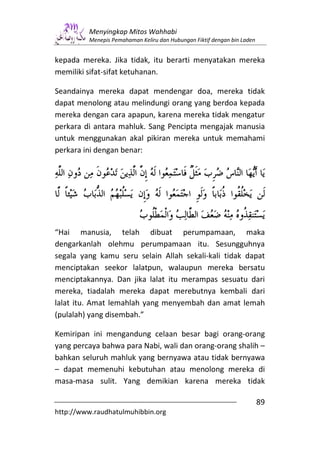 Menyingkap Mitos Wahhabi
         Menepis Pemahaman Keliru dan Hubungan Fiktif dengan bin Laden


kepada mereka. Jika tidak, itu berarti menyatakan mereka
memiliki sifat-sifat ketuhanan.

Seandainya mereka dapat mendengar doa, mereka tidak
dapat menolong atau melindungi orang yang berdoa kepada
mereka dengan cara apapun, karena mereka tidak mengatur
perkara di antara mahluk. Sang Pencipta mengajak manusia
untuk menggunakan akal pikiran mereka untuk memahami
perkara ini dengan benar:




“Hai manusia, telah dibuat perumpamaan, maka
dengarkanlah olehmu perumpamaan itu. Sesungguhnya
segala yang kamu seru selain Allah sekali-kali tidak dapat
menciptakan seekor lalatpun, walaupun mereka bersatu
menciptakannya. Dan jika lalat itu merampas sesuatu dari
mereka, tiadalah mereka dapat merebutnya kembali dari
lalat itu. Amat lemahlah yang menyembah dan amat lemah
(pulalah) yang disembah.”

Kemiripan ini mengandung celaan besar bagi orang-orang
yang percaya bahwa para Nabi, wali dan orang-orang shalih –
bahkan seluruh mahluk yang bernyawa atau tidak bernyawa
– dapat memenuhi kebutuhan atau menolong mereka di
masa-masa sulit. Yang demikian karena mereka tidak

                                                                         89
http://www.raudhatulmuhibbin.org
 