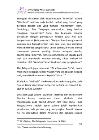 Menyingkap Mitos Wahhabi
             Menepis Pemahaman Keliru dan Hubungan Fiktif dengan bin Laden


Seringkali dikatakan oleh musuh-musuh “Wahhabi” bahwa
“Wahhabi” beriman pada bentuk tauhid yang ‘keras’ yang
berbeda dengan apa yang menjadi ‘mainstream’ Islam.
Contohnya, The Telegraph melaporkan yang berikut
mengenai ‘mainstream’ Sunni dan keimanan mereka
berkenaan dengan peribadatan kepada para wali dan
tempat-tempat (kuburan) suci: “Banyak Sunni menghormati
kuburan dan tempat-tempat suci para wali, dan seringkali
menjadi tempat yang terkenal untuk berhaji, di mana wanita
memainkan peranan penting. Namun sebagian penulis,
seperti Ibnu Taimiyyah, mencela penghormatan kepada para
wali dan menziarahi kuburan mereka, sikap antipati ini
dirasakan oleh “Wahhabi” Arab Saudi dan para pengikutnya.”

The Telegraph juga mencatat: “Di antara para Syi’ah, imam
memenuhi sebagian fungsi wasilah yang dinisbatkan kepada
wali, mendekatkan manusia kepada Tuhan.”118

Jika bukan “Wahhabi” lalu kelompok manakah yang tiba pada
hukum Islam yang benar mengenai perkara ini, menurut Al-
Qur’an dan As-Sunnah?

Dikatakan juga bahwa “Wahhabi” berbeda dari mainstream
Muslim karena mainstream kaum Muslimin tidak
menekankan pada Tauhid dengan cara yang sama. Pada
kenyataannya, adalah benar bahwa Salafi memberikan
penekanan pada perkara yang menyangkut Tauhid, karena
hal itu disebutkan dalam Al-Qur’an dan seluruh cabang

118
      AZ of Islam, The Telegraph, November 15, 2001.
                                                                             92
http://www.raudhatulmuhibbin.org
 