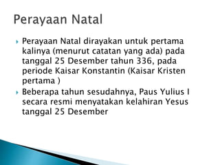  Perayaan Natal dirayakan untuk pertama
kalinya (menurut catatan yang ada) pada
tanggal 25 Desember tahun 336, pada
periode Kaisar Konstantin (Kaisar Kristen
pertama )
 Beberapa tahun sesudahnya, Paus Yulius I
secara resmi menyatakan kelahiran Yesus
tanggal 25 Desember
 
