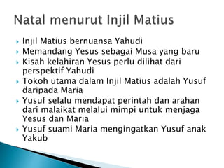  Injil Matius bernuansa Yahudi
 Memandang Yesus sebagai Musa yang baru
 Kisah kelahiran Yesus perlu dilihat dari
perspektif Yahudi
 Tokoh utama dalam Injil Matius adalah Yusuf
daripada Maria
 Yusuf selalu mendapat perintah dan arahan
dari malaikat melalui mimpi untuk menjaga
Yesus dan Maria
 Yusuf suami Maria mengingatkan Yusuf anak
Yakub
 