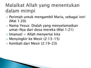  Perintah untuk mengambil Maria, sebagai istri
(Mat 1:20)
 Nama Yesus: Dialah yang menyelamatkan
umat-Nya dari dosa mereka (Mat 1:21)
 Imanuel = Allah menyertai kita
 Menyingkir ke Mesir (2:13-15)
 Kembali dari Mesir (2:19-23)
 