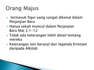  termasuk figur yang sangat dikenal dalam
Perjanjian Baru
 Hanya sekali muncul dalam Perjanjian
Baru Mat 2:1-12
 Tidak ada keterangan lebih detail tentang
mereka
 Keterangan lain berasal dari legenda Kristiani
daripada Alkitab
 