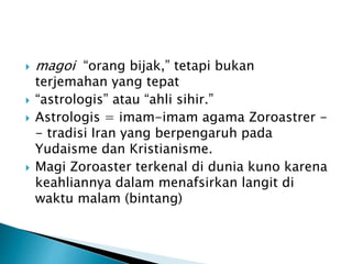  magoi “orang bijak,” tetapi bukan
terjemahan yang tepat
 “astrologis” atau “ahli sihir.”
 Astrologis = imam-imam agama Zoroastrer -
- tradisi Iran yang berpengaruh pada
Yudaisme dan Kristianisme.
 Magi Zoroaster terkenal di dunia kuno karena
keahliannya dalam menafsirkan langit di
waktu malam (bintang)
 