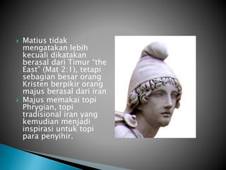  Matius tidak
mengatakan lebih
kecuali dikatakan
berasal dari Timur “the
East” (Mat 2:1), tetapi
sebagian besar orang
Kristen berpikir orang
majus berasal dari iran
 Majus memakai topi
Phrygian, topi
tradisional iran yang
kemudian menjadi
inspirasi untuk topi
para penyihir.
 
