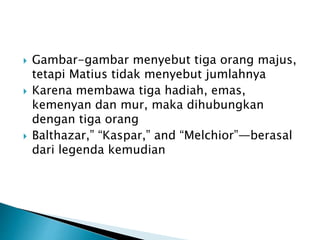 Gambar-gambar menyebut tiga orang majus,
tetapi Matius tidak menyebut jumlahnya
 Karena membawa tiga hadiah, emas,
kemenyan dan mur, maka dihubungkan
dengan tiga orang
 Balthazar,” “Kaspar,” and “Melchior”—berasal
dari legenda kemudian
 