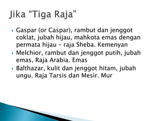  Gaspar (or Caspar), rambut dan jenggot
coklat, jubah hijau, mahkota emas dengan
permata hijau – raja Sheba. Kemenyan
 Melchior, rambut dan jenggot putih, jubah
emas, Raja Arabia. Emas
 Balthazar, kulit dan jenggot hitam, jubah
ungu. Raja Tarsis dan Mesir. Mur
 