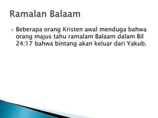  Beberapa orang Kristen awal menduga bahwa
orang majus tahu ramalam Balaam dalam Bil
24:17 bahwa bintang akan keluar dari Yakub.
 