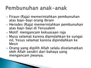  Firaun (Raja) memerintahkan pembunuhan
atas bayi-bayi orang Ibrani
 Herodes (Raja) memerintahkan pembunuhan
atas bayi-bayi di Yerusalem
 Motif: mengancam kekuasaan raja
 Musa selamat karena dipindahkan ke sungai
nil, Yesus selamat karena dipindahkan ke
Mesir
 Orang yang dipilih Allah selalu diselamatkan
oleh Allah sendiri dari bahaya yang
mengancam jiwanya.
 