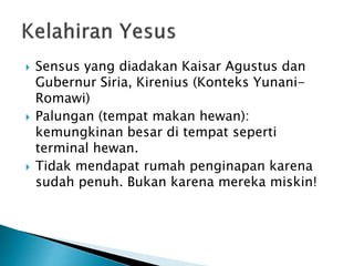  Sensus yang diadakan Kaisar Agustus dan
Gubernur Siria, Kirenius (Konteks Yunani-
Romawi)
 Palungan (tempat makan hewan):
kemungkinan besar di tempat seperti
terminal hewan.
 Tidak mendapat rumah penginapan karena
sudah penuh. Bukan karena mereka miskin!
 