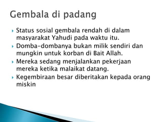  Status sosial gembala rendah di dalam
masyarakat Yahudi pada waktu itu.
 Domba-dombanya bukan milik sendiri dan
mungkin untuk korban di Bait Allah.
 Mereka sedang menjalankan pekerjaan
mereka ketika malaikat datang.
 Kegembiraan besar diberitakan kepada orang
miskin
 
