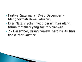  Festival Saturnalia 17-23 December -
Menghormati dewa Saturnus
 Dies Natalis Solis Invicti berarti hari ulang
tahun matahari yang tak terkalahkan
 25 Desember, orang romawi berpikir itu hari
the Winter Solstice
 