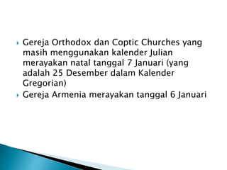  Gereja Orthodox dan Coptic Churches yang
masih menggunakan kalender Julian
merayakan natal tanggal 7 Januari (yang
adalah 25 Desember dalam Kalender
Gregorian)
 Gereja Armenia merayakan tanggal 6 Januari
 