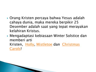  Orang Kristen percaya bahwa Yesus adalah
cahaya dunia, maka mereka berpikir 25
Desember adalah saat yang tepat merayakan
kelahiran Kristus.
 Mengadaptasi kebiasaan Winter Solstice dan
memberi arti
Kristen, Holly, Mistletoe dan Christmas
Carols!
 