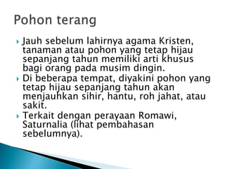  Jauh sebelum lahirnya agama Kristen,
tanaman atau pohon yang tetap hijau
sepanjang tahun memiliki arti khusus
bagi orang pada musim dingin.
 Di beberapa tempat, diyakini pohon yang
tetap hijau sepanjang tahun akan
menjauhkan sihir, hantu, roh jahat, atau
sakit.
 Terkait dengan perayaan Romawi,
Saturnalia (lihat pembahasan
sebelumnya).
 