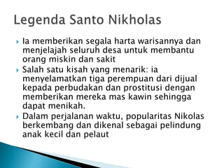  Ia memberikan segala harta warisannya dan
menjelajah seluruh desa untuk membantu
orang miskin dan sakit
 Salah satu kisah yang menarik: ia
menyelamatkan tiga perempuan dari dijual
kepada perbudakan dan prostitusi dengan
memberikan mereka mas kawin sehingga
dapat menikah.
 Dalam perjalanan waktu, popularitas Nikolas
berkembang dan dikenal sebagai pelindung
anak kecil dan pelaut
 