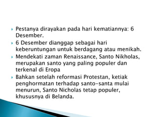  Pestanya dirayakan pada hari kematiannya: 6
Desember.
 6 Desember dianggap sebagai hari
keberuntungan untuk berdagang atau menikah.
 Mendekati zaman Renaissance, Santo Nikholas,
merupakan santo yang paling populer dan
terkenal di Eropa
 Bahkan setelah reformasi Protestan, ketiak
penghormatan terhadap santo-santa mulai
menurun, Santo Nicholas tetap populer,
khususnya di Belanda.
 