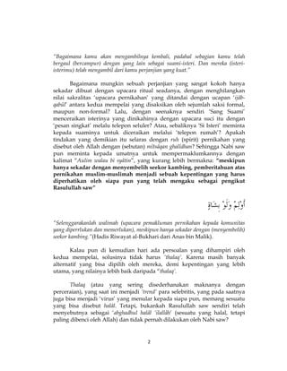 2
“Bagaimana kamu akan mengambilnya kembali, padahal sebagian kamu telah
bergaul (bercampur) dengan yang lain sebagai suami-isteri. Dan mereka (isteri-
isterimu) telah mengambil dari kamu perjanjian yang kuat.”
Bagaimana mungkin sebuah perjanjian yang sangat kokoh hanya
sekadar dibuat dengan upacara ritual seadanya, dengan menghilangkan
nilai sakralitas ‘upacara pernikahan’ yang ditandai dengan ucapan ‘ijâb-
qabûl’ antara kedua mempelai yang disaksikan oleh sejumlah saksi formal,
maupun non-formal? Lalu, dengan seenaknya sendiri ‘Sang Suami’
menceraikan isterinya yang dinikahinya dengan upacara suci itu dengan
‘pesan singkat’ melalu telepon seluler? Atau, sebaliknya ‘Si Isteri’ meminta
kepada suaminya untuk diceraikan melalui ‘telepon rumah’? Apakah
tindakan yang demikian itu selaras dengan ruh (spirit) pernikahan yang
disebut oleh Allah dengan (sebutan) mîtsâqan ghalîdhan? Sehingga Nabi saw
pun meminta kepada umatnya untuk mempermaklumkannya dengan
kalimat “Aulim walau bi syâtin”, yang kurang lebih bermakna: “meskipun
hanya sekadar dengan menyembelih seekor kambing, pemberitahuan atas
pernikahan muslim-muslimah menjadi sebuah kepentingan yang harus
diperhatikan oleh siapa pun yang telah mengaku sebagai pengikut
Rasulullah saw”
“Selenggarakanlah walimah (upacara pemakluman pernikahan kepada komunitas
yang diperrlukan dan memerlukan), meskipun hanya sekadar dengan (menyembelih)
seekor kambing.”(Hadis Riwayat al-Bukhari dari Anas bin Malik).
Kalau pun di kemudian hari ada persoalan yang dihampiri oleh
kedua mempelai, solusinya tidak harus ‘thalaq’. Karena masih banyak
alternatif yang bisa dipilih oleh mereka, demi kepentingan yang lebih
utama, yang nilainya lebih baik daripada “thalaq’.
Thalaq (atau yang sering disederhanakan maknanya dengan
perceraian), yang saat ini menjadi ‘trend’ para selebritis, yang pada saatnya
juga bisa menjadi ‘virus’ yang menular kepada siapa pun, memang sesuatu
yang bisa disebut halâl. Tetapi, bukankah Rasulullah saw sendiri telah
menyebutnya sebagai ‘abghadhul halâl ‘ilallâh’ (sesuatu yang halal, tetapi
paling dibenci oleh Allah) dan tidak pernah dilakukan oleh Nabi saw?
 