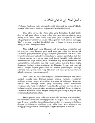 3
“Perbuatan halal yang paling dibenci oleh Allah ialah talak (perceraian)” (Hadis
Riwayat Abu Dawud dan Ibnu Majah dari Abdullah bin Umar).
Dan, oleh karena itu ‘thalaq atau yang kemudian disebut talak’,
disebut oleh para ulama sebagai solusi atas persoalan pernikahan yang
paling tidak ‘ideal’, atau dalam ungkapan para budayawan dikatakan
sebagai ‘pilihan terpahit’ di antara pilihan-pilihan pahit lainnya. Sehingga,
‘kita’ – sebagai pengikut Rasulullah saw – harus berupaya seoptimal
mungkin untuk menghindarinya.
Nah, ‘nikah sirri’ yang dilakukan oleh para pelaku pernikahan saat
ini, ternyata rentan berakhir pada talak atau ‘perceraian’ itu, karena tak
kokohnya ‘janji pernikahan‘ yang diucapkan (disebabkan oleh tidak atau
belum tercatatkannya atau terpublikasikannya upacara pernikahan itu), dan
– dalam banyak hal – sering atau tidak jarang berakhir pada sejumlah
‘kemadharatan’ bagi banyak pihak, utamanya bagi kaum perempuan dan
anak-anaknya. Sementara itu, bagi kaum lelaki, memang tidak begitu
dirasakan. Apalagi, ketika pernikahan itu dilakukan dengan niat yang tak
selaras dengan tujuan pernikahan itu sendiri (membangun keluarga
sakinah), maka pernikahan yang dilakukan oleh siapa pun akan menjadi
sebuah bangunan yang sangat rapuh.
Oleh karena itu, kesaksian dari para saksi formal maupun non-formal
menjadi sesuatu yang ditandai dengan upacara publikasi pernikahan
(walîmah al-‘ursy) sangat diperlukan, termasuk di dalamnya ‘kesaksian
tertulis’ dari lembaga formal yang berwenang untuk memberikan
penguatan atas ‘janji-pernikahan’ yang ditandai derngan ucapan ijâb-qabûl
kedua mempelai, tentu saja akan semakin memperkokoh ikatan pernikahan
keduanya, termasuk dalam rangka mengantisipasi dampak negatif yang
bisa muncul di kemudian hari.
Walau pun di masa Nabi saw belum ada ‘lembaga pencatat nikah’,
bukan berarti keberadaan lembaga pencatat nikah pada masa sekarang dan
juga di masa yang akan datang harus dipersoalkan keberadaannya. Bahkan,
dengan pertimbangan mashlahat yang lebih besar, keberadaannya bisa
dianggap sebagai sebuah kepentingan yang tak mungkin diabaikan.
 