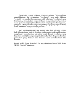 4
Pertaynyaan penting berkaitan dengannya adalah: “Apa susahnya
memublikasikan dan mencatatkan ‘pernikahan’, yang pada akhirnya
‘insyâallâh’ bisa memberi kepastian yang lebih kokoh atas ‘pernikahan’ yang
kita lalukan, dibandingkan dengan tindakan ‘menyembunyikan’ peristiwa
sakral (pernikahan) yang telah kita lakukan dengan penuh kesungguhan,
yang pada akhirnya bisa berdampak negatif bagi siapa pun yang memahami
esensi pernikahan sebagai mîtsâqan ghalîdhan?
Mari, tanpa mengurangi ‘rasa hormat’ pada siapa pun yang berniat
baik dalam tindakan nikah sirri, dalam rangka memeroleh kemashlatan dan
menghindari kemadharatan, kita akhiri segala bentuk pernikahan yang
berpotensi (untuk) berdampak negatif di kemudian hari, dengan melakukan
pernikahan yang ‘terbuka’ dan ‘tercatat’, demi kemashalahatan kita
bersama!
Penulis adalah Dosen Tetap FAI UM Yogyakarta dan Dosen Tidak Tetap
STIKES 'Aisyiyah Yogyakarta
 