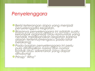 Penyelenggara
 Berisi keterangan siapa yang menjadi
penyelenggara kegiatan.
 Biasanya penyelenggara ini adalah suatu
kelompok organisasi atau komunitas yang
hendak melaksanakan kegiatan karena
alasan tertentu(mengacu pada latar
belakang)
 Pada bagian penyelenggara ini perlu
pula ditampilkan nama dan nomor
kontak atau sekretariat yang dapat
dihubungi
 Prinsip” Who”
 