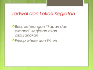 Jadwal dan Lokasi Kegiatan
Berisi keterangan “kapan dan
dimana” kegiatan akan
dilaksanakan
Prinsip where dan When
 