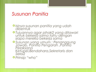 Susunan Panitia
 Isinya susunan panitia yang udah
dibentuk
 Tujuannya agar pihak2 yang ditawari
untuk bekerja sama tahu dengan
siapa mereka bekerja sama
 Susunan yang umum : Penanggung
Jawab, Panitia Pengarah ,Panitia
Pelaksana
Ketupel,Bendahara,Sekretaris dan
Seksi2
 Prinsip “who”
 