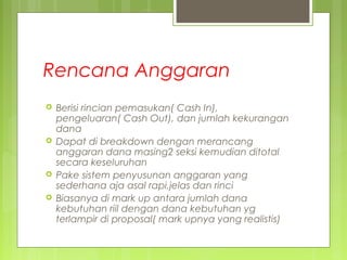 Rencana Anggaran
 Berisi rincian pemasukan( Cash In),
pengeluaran( Cash Out), dan jumlah kekurangan
dana
 Dapat di breakdown dengan merancang
anggaran dana masing2 seksi kemudian ditotal
secara keseluruhan
 Pake sistem penyusunan anggaran yang
sederhana aja asal rapi,jelas dan rinci
 Biasanya di mark up antara jumlah dana
kebutuhan riil dengan dana kebutuhan yg
terlampir di proposal( mark upnya yang realistis)
 