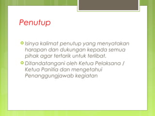Penutup
 Isinya kalimat penutup yang menyatakan
harapan dan dukungan kepada semua
pihak agar tertarik untuk terlibat.
 Ditandatangani oleh Ketua Pelaksana /
Ketua Panitia dan mengetahui
Penanggungjawab kegiatan
 