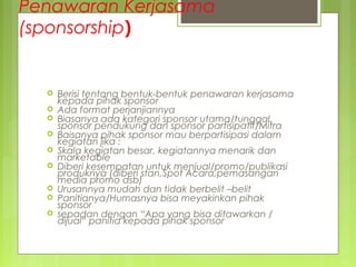 Penawaran Kerjasama
(sponsorship)
 Berisi tentang bentuk-bentuk penawaran kerjasama
kepada pihak sponsor
 Ada format perjanjiannya
 Biasanya ada kategori sponsor utama/tunggal,
sponsor pendukung dan sponsor partisipatif/Mitra
 Baisanya pihak sponsor mau berpartisipasi dalam
kegiatan jika :
 Skala kegiatan besar, kegiatannya menarik dan
marketable
 Diberi kesempatan untuk menjual/promo/publikasi
produknya (diberi stan,Spot Acara,pemasangan
media promo dsb)
 Urusannya mudah dan tidak berbelit –belit
 Panitianya/Humasnya bisa meyakinkan pihak
sponsor
 sepadan dengan “Apa yang bisa ditawarkan /
dijual“ panitia kepada pihak sponsor
 