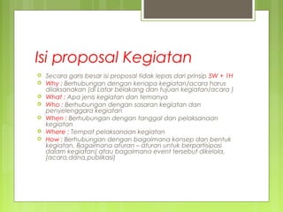 Isi proposal Kegiatan
 Secara garis besar isi proposal tidak lepas dari prinsip 5W + 1H
 Why : Berhubungan dengan kenapa kegiatan/acara harus
dilaksanakan (di Latar belakang dan tujuan kegiatan/acara )
 What : Apa jenis kegiatan dan temanya
 Who : Berhubungan dengan sasaran kegiatan dan
penyelenggara kegiatan
 When : Berhubungan dengan tanggal dan pelaksanaan
kegiatan
 Where : Tempat pelaksanaan kegiatan
 How : Berhubungan dengan bagaimana konsep dan bentuk
kegiatan, Bagaimana aturan – aturan untuk berpartisipasi
dalam kegiatan( atau bagaimana event tersebut dikelola,
(acara,dana,publikasi)
 