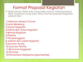 Format Proposal Kegiatan
 Sebenarnya tidak ada yang baku,namun biasanya(atau
lebih tepatnya yang saya tahu) format proposal kegiatan
adalah sbb:
1.Halaman Sampul /Cover
2.Latar Belakang
3.Tujuan Kegiatan
4.Nama dan Tema Kegiatan
5.Bentuk Kegiatan
6.Peserta
7.Penyelenggara
8.Jadwal dan Lokasi Kegiatan
9.Susunan Acara
10.Susunan Panitia
11.Rencana Anggaran
12.Penutup
13.Penawaran Kerjasama (sponsorship)
 